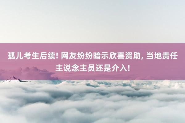 孤儿考生后续! 网友纷纷暗示欣喜资助, 当地责任主说念主员还是介入!