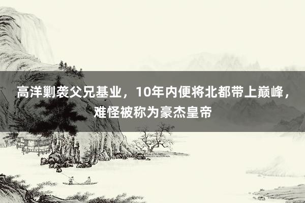 高洋剿袭父兄基业，10年内便将北都带上巅峰，难怪被称为豪杰皇帝