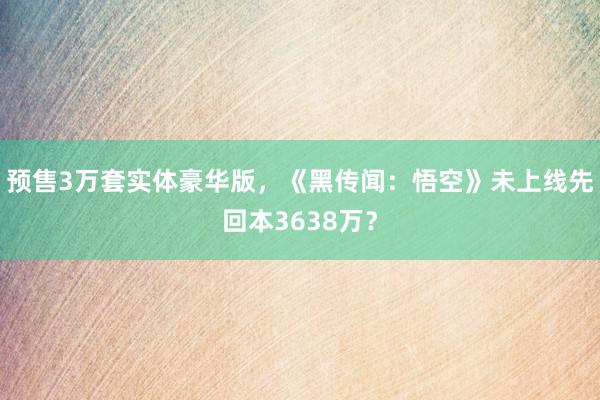 预售3万套实体豪华版，《黑传闻：悟空》未上线先回本3638万？