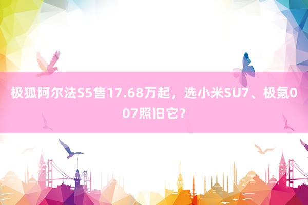 极狐阿尔法S5售17.68万起，选小米SU7、极氪007照旧它？