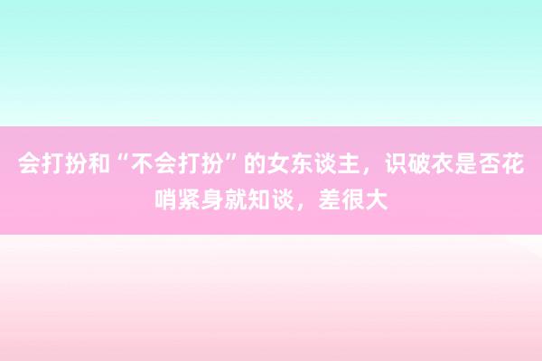 会打扮和“不会打扮”的女东谈主，识破衣是否花哨紧身就知谈，差很大