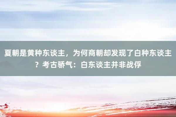 夏朝是黄种东谈主，为何商朝却发现了白种东谈主？考古骄气：白东谈主并非战俘