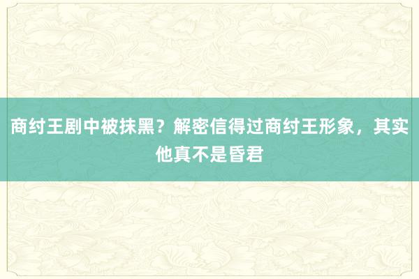 商纣王剧中被抹黑？解密信得过商纣王形象，其实他真不是昏君