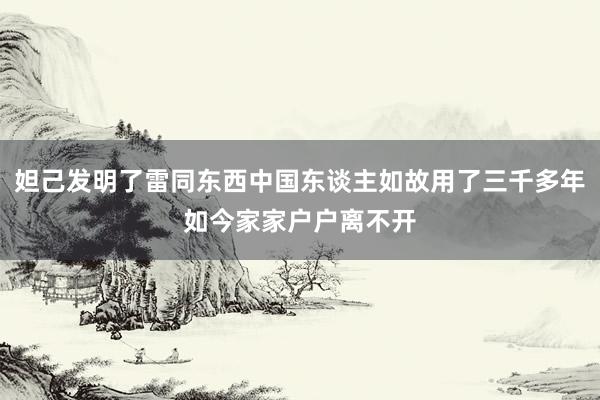 妲己发明了雷同东西中国东谈主如故用了三千多年如今家家户户离不开