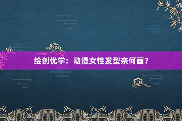 绘创优学：动漫女性发型奈何画？