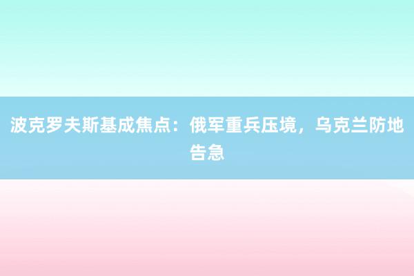 波克罗夫斯基成焦点：俄军重兵压境，乌克兰防地告急