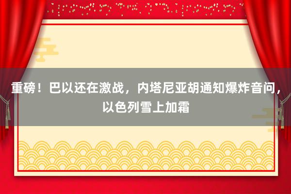 重磅！巴以还在激战，内塔尼亚胡通知爆炸音问，以色列雪上加霜