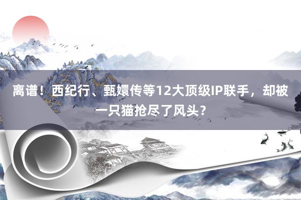 离谱！西纪行、甄嬛传等12大顶级IP联手，却被一只猫抢尽了风头？