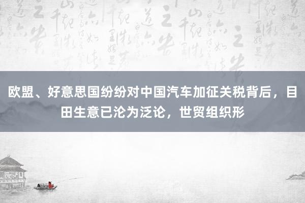 欧盟、好意思国纷纷对中国汽车加征关税背后，目田生意已沦为泛论，世贸组织形