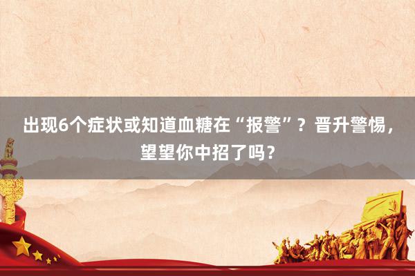 出现6个症状或知道血糖在“报警”？晋升警惕，望望你中招了吗？