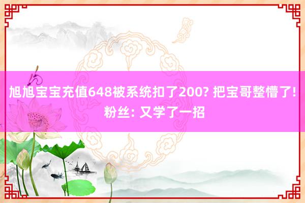 旭旭宝宝充值648被系统扣了200? 把宝哥整懵了! 粉丝: 又学了一招