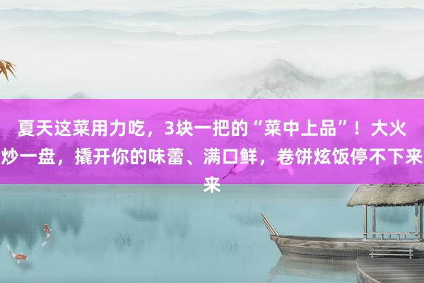 夏天这菜用力吃，3块一把的“菜中上品”！大火炒一盘，撬开你的味蕾、满口鲜，卷饼炫饭停不下来