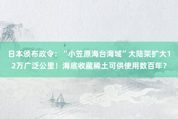 日本颁布政令：“小笠原海台海域”大陆架扩大12万广泛公里！海底收藏稀土可供使用数百年？