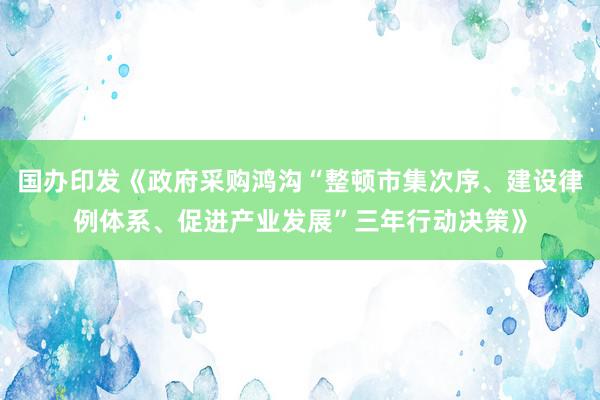 国办印发《政府采购鸿沟“整顿市集次序、建设律例体系、促进产业发展”三年行动决策》