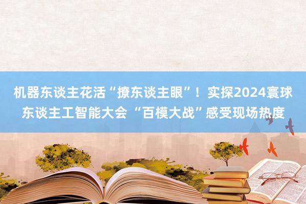 机器东谈主花活“撩东谈主眼”！实探2024寰球东谈主工智能大会 “百模大战”感受现场热度