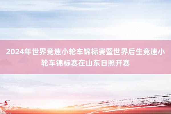 2024年世界竞速小轮车锦标赛暨世界后生竞速小轮车锦标赛在山东日照开赛