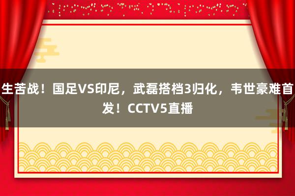 生苦战！国足VS印尼，武磊搭档3归化，韦世豪难首发！CCTV5直播