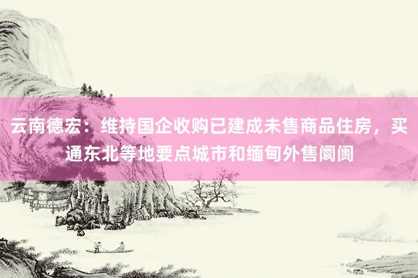 云南德宏：维持国企收购已建成未售商品住房，买通东北等地要点城市和缅甸外售阛阓