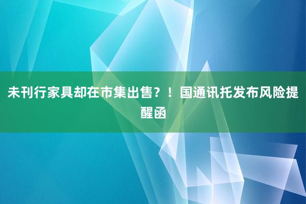 未刊行家具却在市集出售？！国通讯托发布风险提醒函