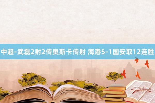 中超-武磊2射2传奥斯卡传射 海港5-1国安取12连胜