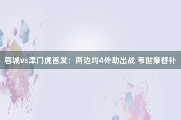 蓉城vs津门虎首发：两边均4外助出战 韦世豪替补