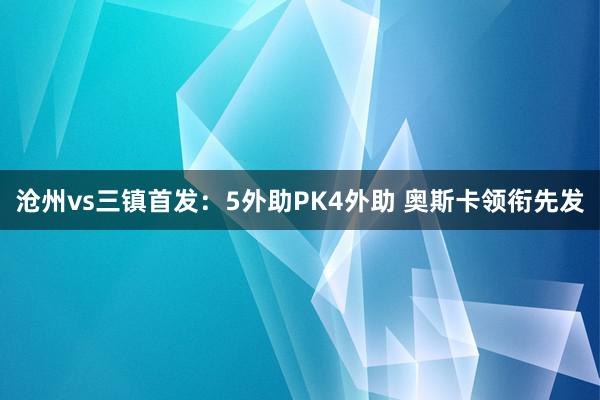 沧州vs三镇首发：5外助PK4外助 奥斯卡领衔先发