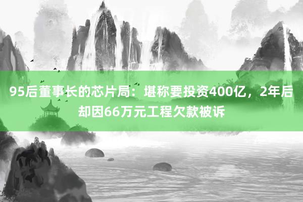 95后董事长的芯片局：堪称要投资400亿，2年后却因66万元工程欠款被诉