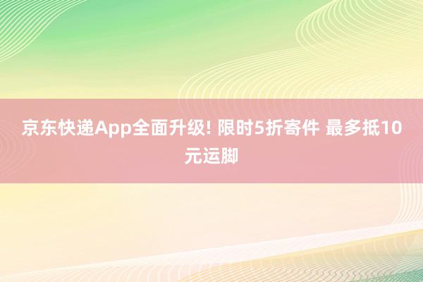 京东快递App全面升级! 限时5折寄件 最多抵10元运脚