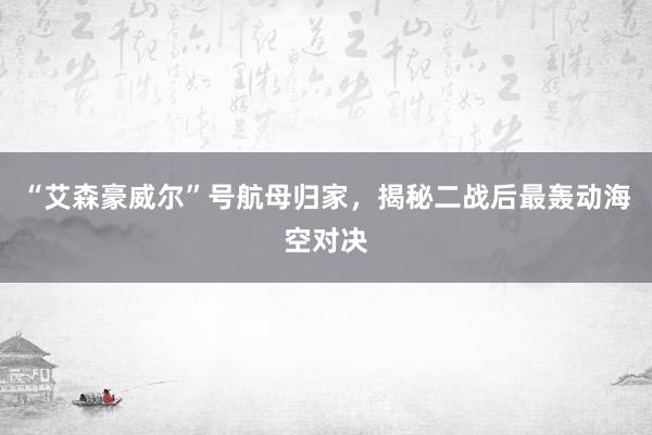 “艾森豪威尔”号航母归家，揭秘二战后最轰动海空对决