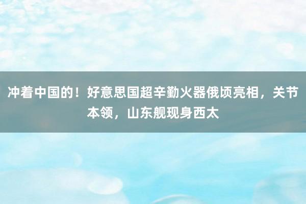 冲着中国的！好意思国超辛勤火器俄顷亮相，关节本领，山东舰现身西太