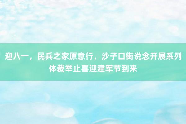 迎八一，民兵之家原意行，沙子口街说念开展系列体裁举止喜迎建军节到来