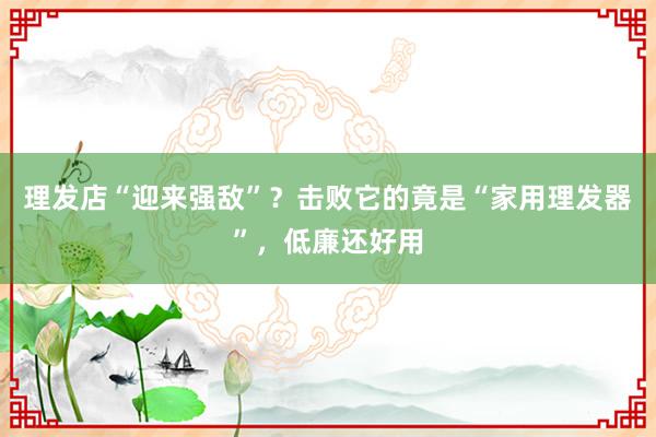 理发店“迎来强敌”？击败它的竟是“家用理发器”，低廉还好用