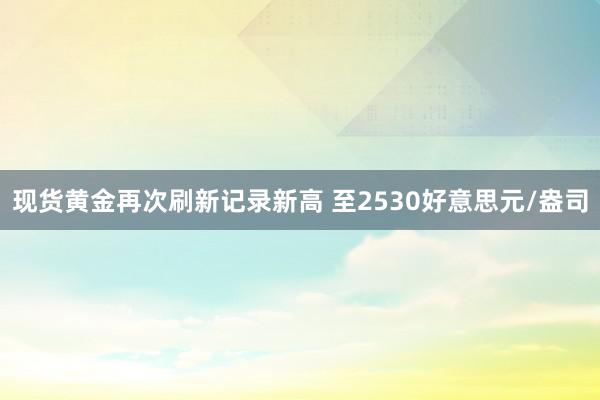 现货黄金再次刷新记录新高 至2530好意思元/盎司