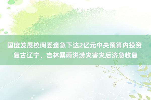 国度发展校阅委遑急下达2亿元中央预算内投资 复古辽宁、吉林暴雨洪涝灾害灾后济急收复