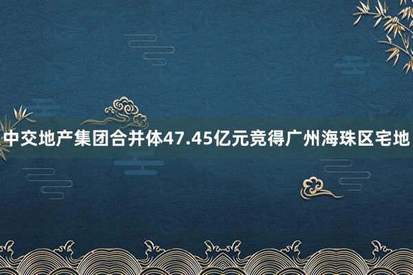 中交地产集团合并体47.45亿元竞得广州海珠区宅地