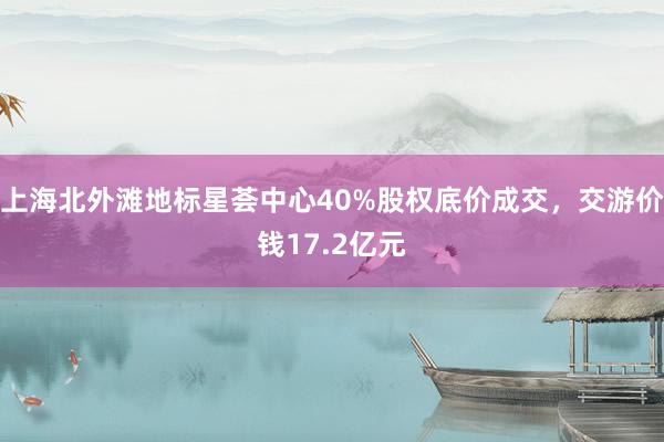 上海北外滩地标星荟中心40%股权底价成交，交游价钱17.2亿元