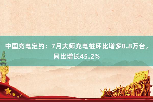 中国充电定约：7月大师充电桩环比增多8.8万台，同比增长45.2%