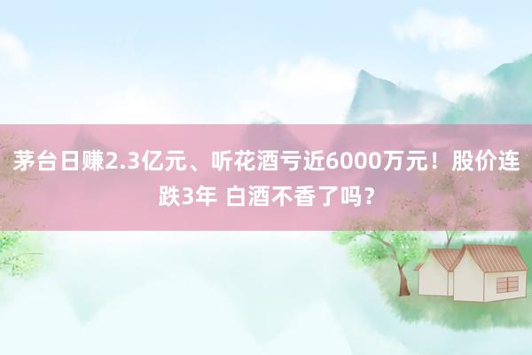 茅台日赚2.3亿元、听花酒亏近6000万元！股价连跌3年 白酒不香了吗？