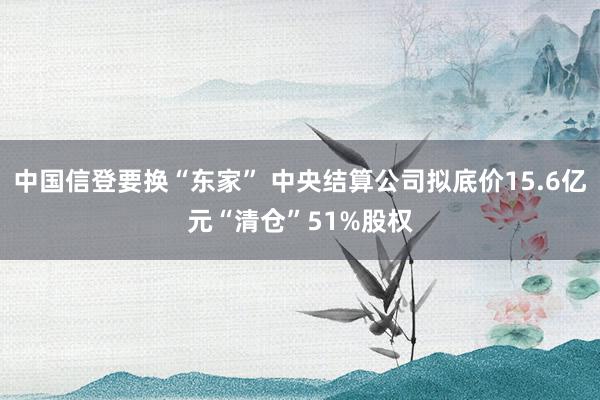 中国信登要换“东家” 中央结算公司拟底价15.6亿元“清仓”51%股权