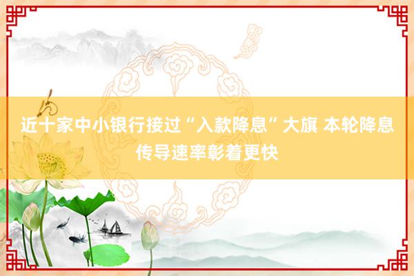 近十家中小银行接过“入款降息”大旗 本轮降息传导速率彰着更快