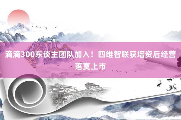 滴滴300东谈主团队加入！四维智联获增资后经营落寞上市