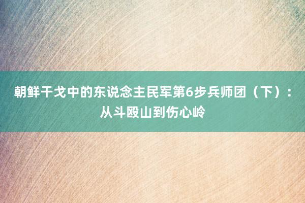 朝鲜干戈中的东说念主民军第6步兵师团（下）：从斗殴山到伤心岭