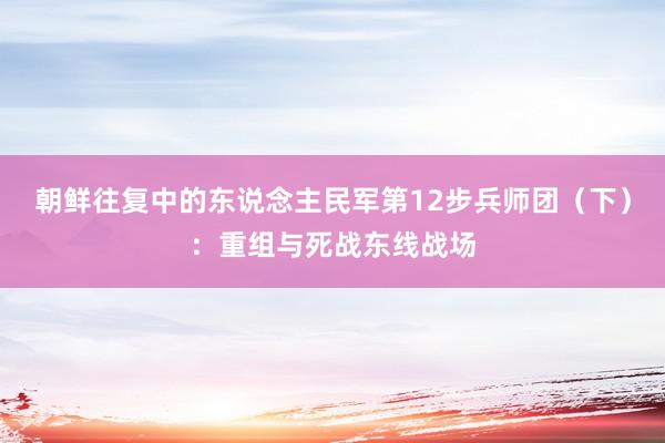 朝鲜往复中的东说念主民军第12步兵师团（下）：重组与死战东线战场