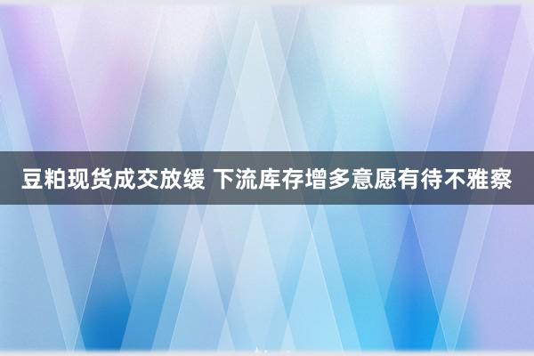 豆粕现货成交放缓 下流库存增多意愿有待不雅察