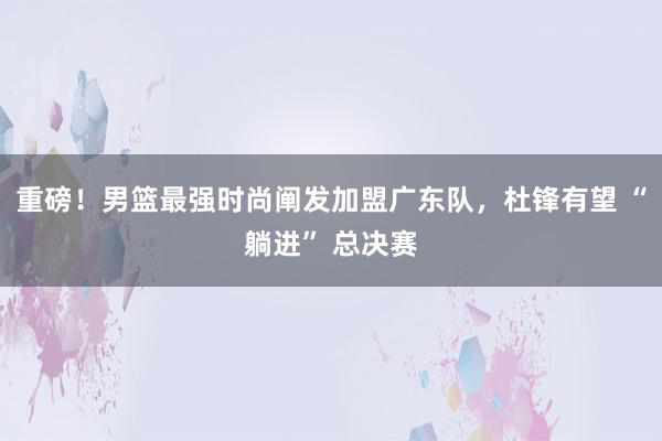 重磅！男篮最强时尚阐发加盟广东队，杜锋有望 “躺进” 总决赛