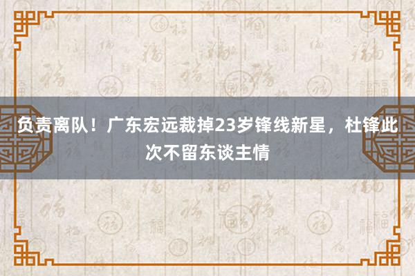 负责离队！广东宏远裁掉23岁锋线新星，杜锋此次不留东谈主情