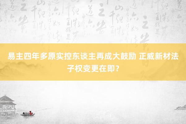 易主四年多原实控东谈主再成大鼓励 正威新材法子权变更在即？