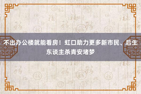 不出办公楼就能看房！虹口助力更多新市民、后生东谈主杀青安堵梦