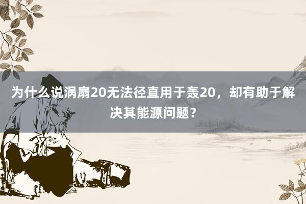 为什么说涡扇20无法径直用于轰20，却有助于解决其能源问题？