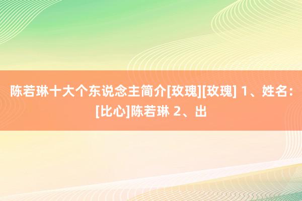 陈若琳十大个东说念主简介[玫瑰][玫瑰] 1、姓名：[比心]陈若琳 2、出